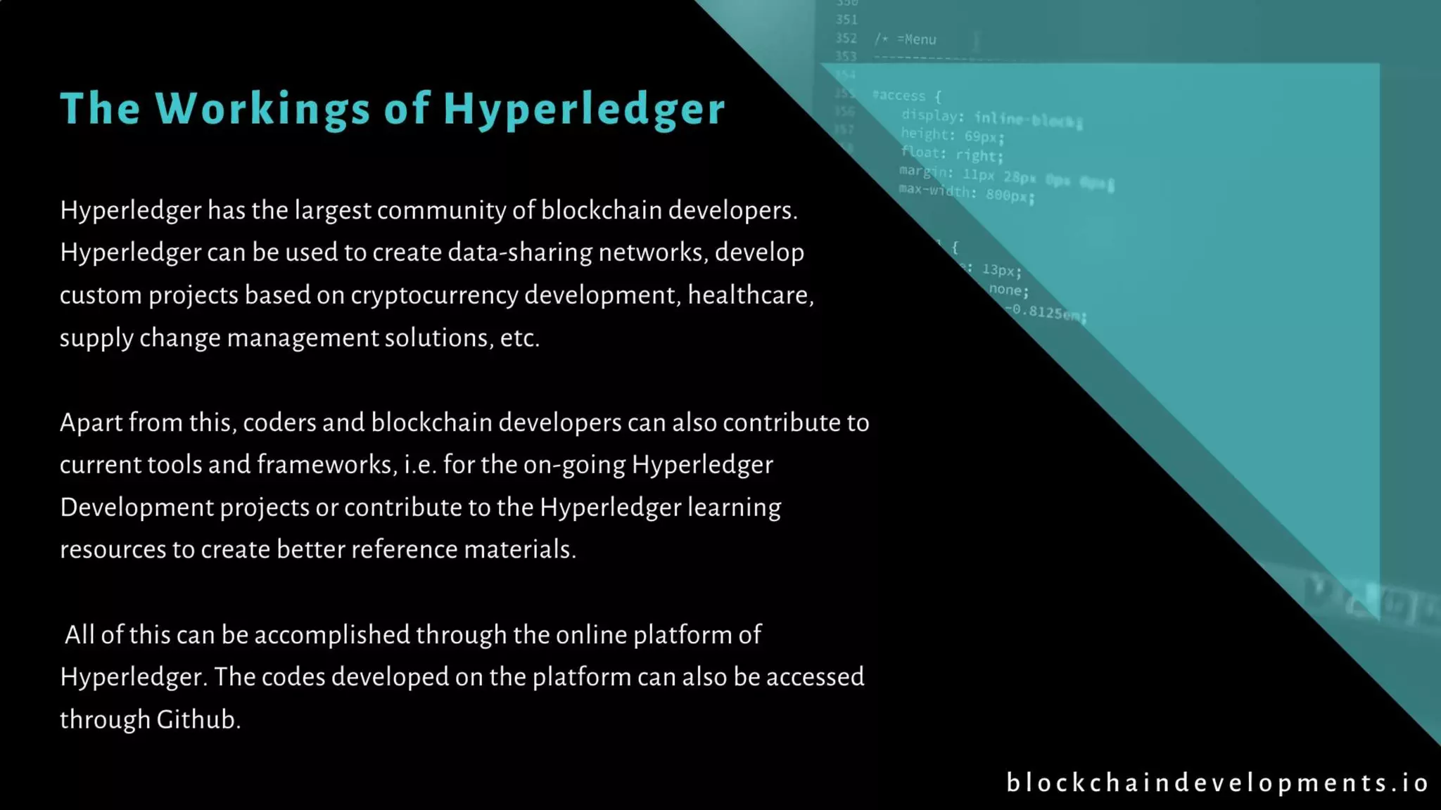 The Workings of Hyperledger
Hyperledger has the largest community of blockchain developers.
Hyperledger can be used to create data-sharing networks, develop
custom projects based on cryptocurrency development, healthcare,
supply change management solutions, etc.
Apart from this, coders and blockchain developers can also contribute to
current tools and frameworks, i.e. for the on-going Hyperledger
Development projects or contribute to the Hyperledger learning
resources to create better reference materials.
All of this can be accomplished through the online platform of
Hyperledger. The codes developed on the platform can also be accessed
through Github.
b l o c k c h a i n d e v e l o p m e n t s . i o
 