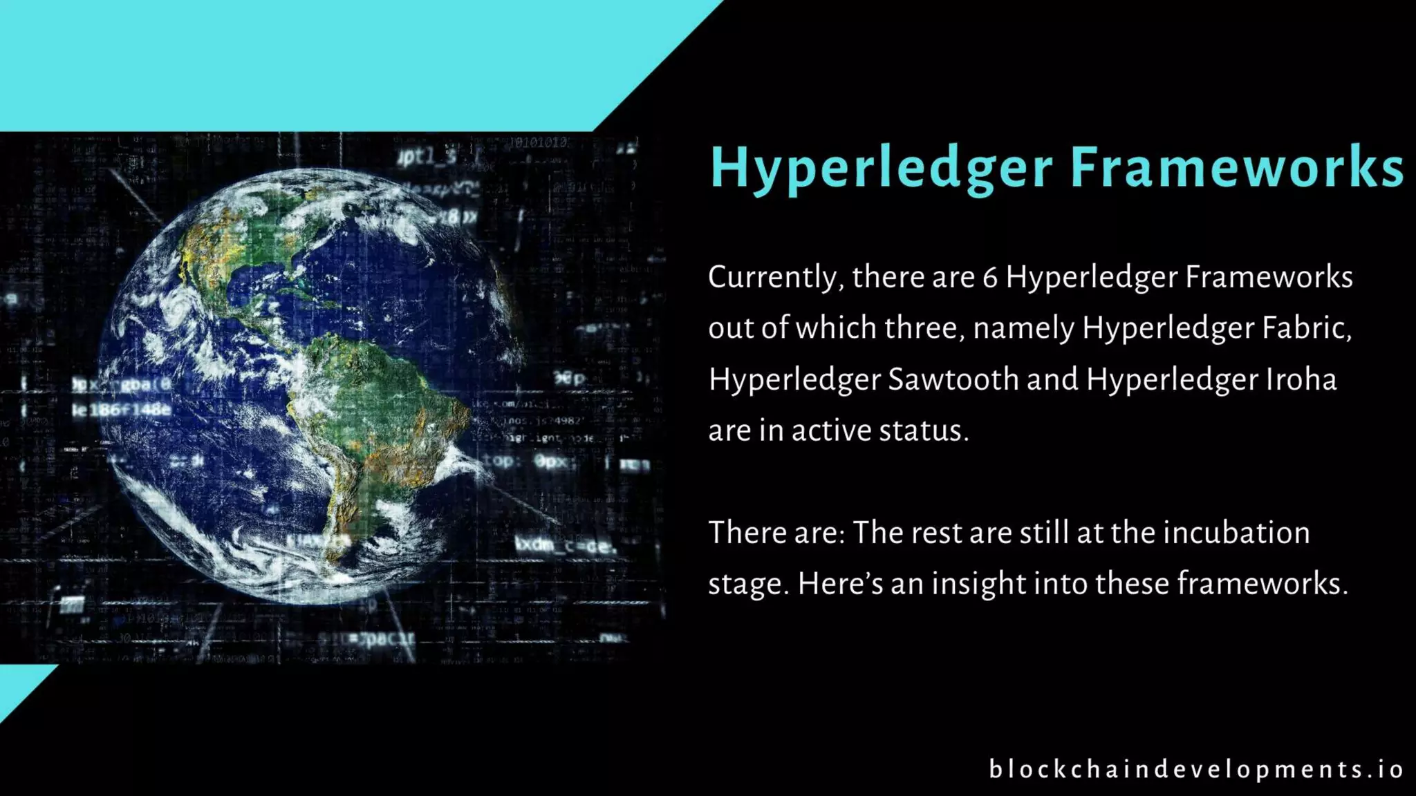 Hyperledger Frameworks
Currently, there are 6 Hyperledger Frameworks
out of which three, namely Hyperledger Fabric,
Hyperledger Sawtooth and Hyperledger Iroha
are in active status.
There are: The rest are still at the incubation
stage. Here’s an insight into these frameworks.
b l o c k c h a i n d e v e l o p m e n t s . i o
 