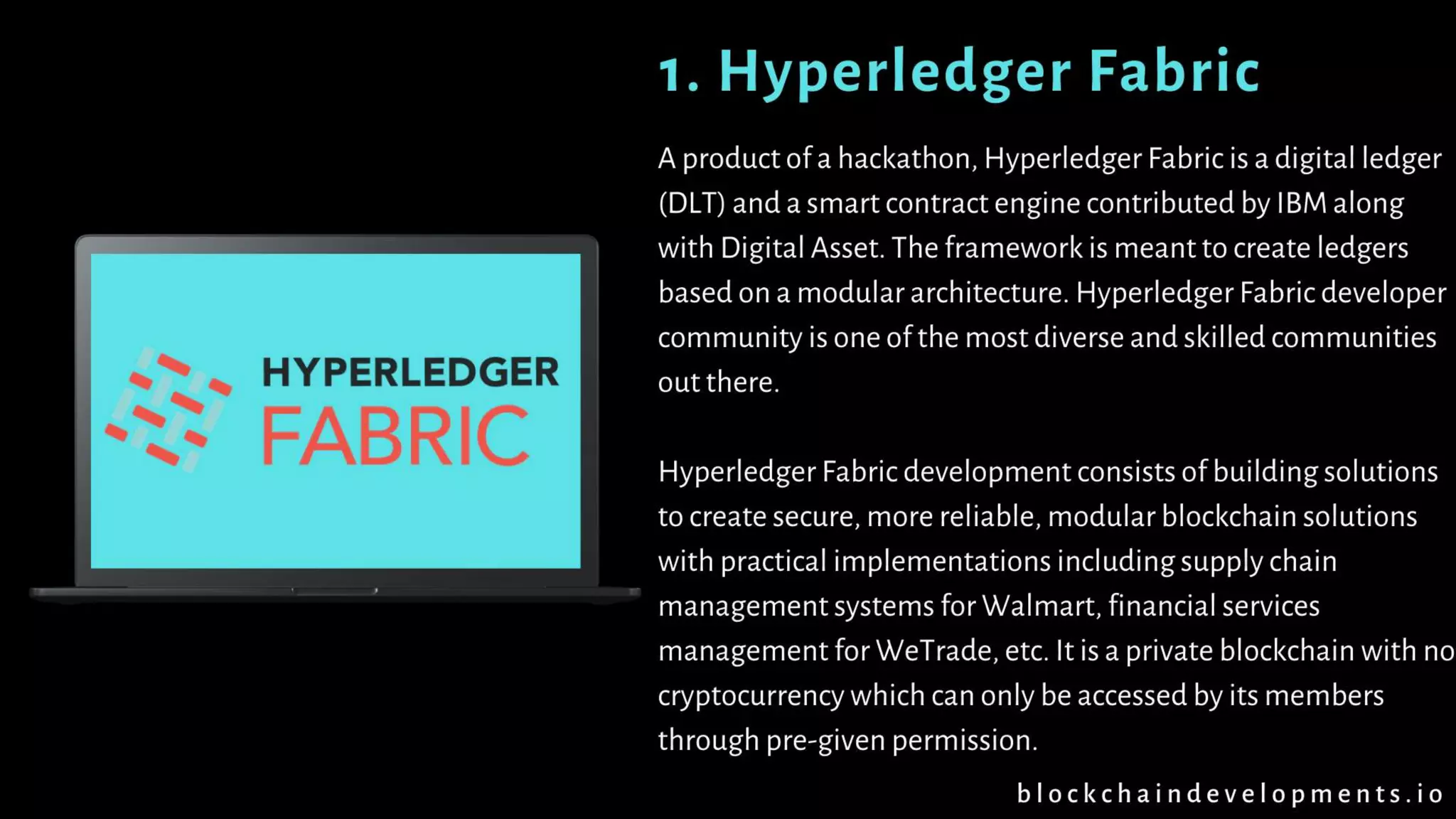 A product of a hackathon, Hyperledger Fabric is a digital ledger
(DLT) and a smart contract engine contributed by IBM along
with Digital Asset. The framework is meant to create ledgers
based on a modular architecture. Hyperledger Fabric developer
community is one of the most diverse and skilled communities
out there.
Hyperledger Fabric development consists of building solutions
to create secure, more reliable, modular blockchain solutions
with practical implementations including supply chain
management systems for Walmart, financial services
management for WeTrade, etc. It is a private blockchain with
no cryptocurrency which can only be accessed by its members
through pre-given permission.
1. Hyperledger Fabric
b l o c k c h a i n d e v e l o p m e n t s . i o
 