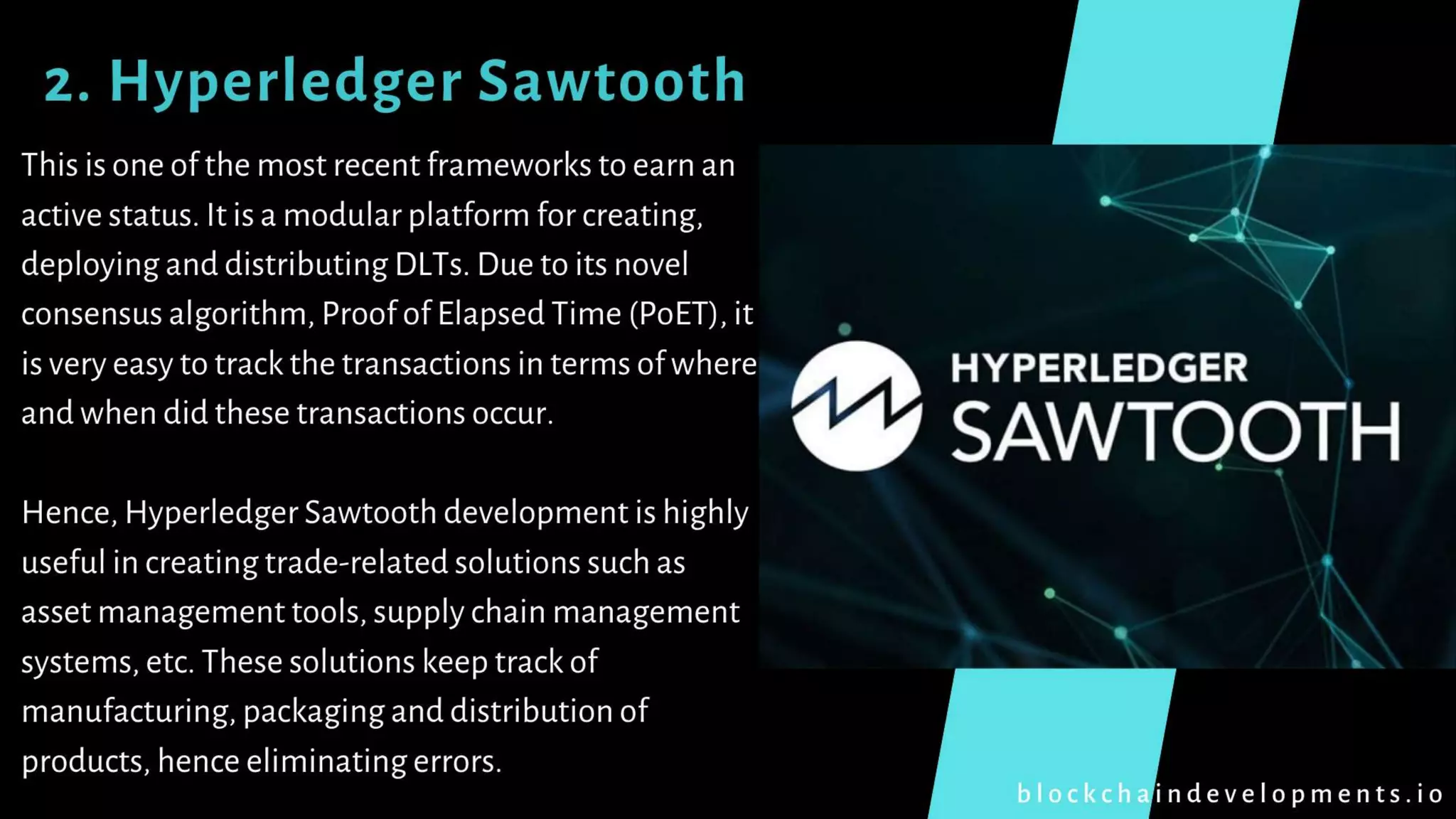 2. Hyperledger Sawtooth
This is one of the most recent frameworks to earn an
active status. It is a modular platform for creating,
deploying and distributing DLTs. Due to its novel
consensus algorithm, Proof of Elapsed Time (PoET), it
is very easy to track the transactions in terms of where
and when did these transactions occur.
Hence, Hyperledger Sawtooth development is highly
useful in creating trade-related solutions such as
asset management tools, supply chain management
systems, etc. These solutions keep track of
manufacturing, packaging and distribution of
products, hence eliminating errors.
b l o c k c h a i n d e v e l o p m e n t s . i o
 