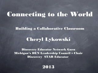 Connecting to the World
  Building a Collaborative Classroom

        Cheryl Lykowski
     Discovery Educator Network Guru
 Michigan’s DEN Leadership Council – Chair
        Discovery STAR Educator


                 2013
 