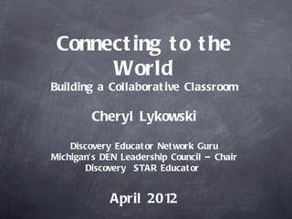 Connect ing t o t he
      World
Building a Collaborat ive Classroom

        Cheryl Lykowski

    Discovery Educat or Net work Guru
Michigan’s DEN Leadership Council – Chair
       Discovery STAR Educat or


             April 2012
 