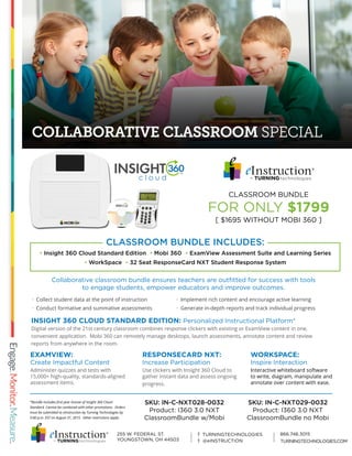 COLLABORATIVE CLASSROOM SPECIAL
*Bundle includes first year license of Insight 360 Cloud
Standard. Cannot be combined with other promotions. Orders
must be submitted to eInstruction by Turning Technologies by
5:00 p.m. EST on August 31, 2015. Other restrictions apply.
INSIGHT 360 CLOUD STANDARD EDITION: Personalized Instructional Platform*
Digital version of the 21st century classroom combines response clickers with existing or ExamView content in one,
convenient application. Mobi 360 can remotely manage desktops, launch assessments, annotate content and review
reports from anywhere in the room.
Collaborative classroom bundle ensures teachers are outfitted for success with tools
to engage students, empower educators and improve outcomes.
EXAMVIEW:
Create Impactful Content
Administer quizzes and tests with
15,000+ high-quality, standards-aligned
assessment items.
· Implement rich content and encourage active learning
· Generate in-depth reports and track individual progress
· Collect student data at the point of instruction
· Conduct formative and summative assessments
RESPONSECARD NXT:
Increase Participation
Use clickers with Insight 360 Cloud to
gather instant data and assess ongoing
progress.
WORKSPACE:
Inspire Interaction
Interactive whiteboard software
to write, diagram, manipulate and
annotate over content with ease.
CLASSROOM BUNDLE
FOR ONLY $1799
[ $1695 WITHOUT MOBI 360 ]
• Insight 360 Cloud Standard Edition • Mobi 360 • ExamView Assessment Suite and Learning Series
• WorkSpace • 32 Seat ResponseCard NXT Student Response System
CLASSROOM BUNDLE INCLUDES:
SKU: IN-C-NXT028-0032
Product: I360 3.0 NXT
ClassroomBundle w/Mobi
SKU: IN-C-NXT029-0032
Product: I360 3.0 NXT
ClassroomBundle no Mobi
TURNINGTECHNOLOGIES.COM
 
