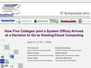 How Five Colleges (and a System Office) Arrived at a Decision to Go to Hosting/Cloud Computing April 11, 2:15 – 3:00p Tim Carroll Roane State Community College Rick Cumby Cleveland State Community College Dana Nails Jackson state Community College Emily Siciensky Columbia State Community College Eddie Stone Motlow State Community College Thomas Danford Tennessee Board of Regents 