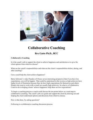 Collaborative Coaching
Rex Gatto Ph.D., BCC
Collaborative Coaching
Is it the coach’s job to support the client to achieve happiness and satisfaction or to give the
client options from which to choose?
What are the coach’s responsibilities and what are the client’s responsibilities before, during, and
after coaching?
Can a coach help the client achieve happiness?
Barry Schwartz’s video Paradox of Choice set an interesting perspective that if you have low
expectations, you will be happier. That could be understood in the reverse as high achievers have
higher levels of frustration because they do have high expectations for themselves and others.
People who want to work with a coach are usually high achievers. So what is a Collaborative
Coach to do in helping clients’ achieve happiness; help them set low expectations?
To begin a coaching process a coach could discuss the ten points below as a road map to
collaborative coaching. The coach’s job is to guide and support the client by drawing out and
helping the client understand options and directions from which to choose.
How is that done, by asking questions?
Following is a collaborative coaching discussion process:
 
