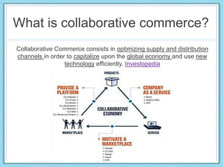 What is collaborative commerce?
Collaborative Commerce consists in optimizing supply and distribution
channels in order to capitalize upon the global economy and use new
technology efficiently. Investopedia
 