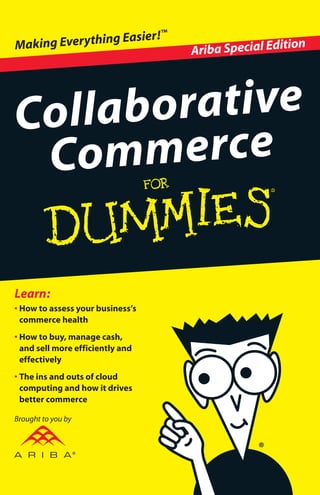 • How to assess your business’s
commerce health
• How to buy, manage cash,
and sell more efficiently and
effectively
• The ins and outs of cloud
computing and how it drives
better commerce
Learn:
Collaborative
Commerce
Ariba Special EditionMaking Everything Easier!™
Open the book and find:
• Ways to gauge your
company’s progress
• Answers to your questions
about business commerce
• The benefits of collaborative
commerce
• Helpful examples from Ariba
Tim Minahan, Chief Marketing Officer
for Ariba, Inc., is responsible for the
design and execution of the company’s
global marketing programs, including
branding, corporate communications,
marketing communications, product
marketing, Web marketing, sales training
and development, sales support, demand
generation, and analyst relations. Tim is a
widely recognized expert on supply chain
management and technology issues.
ISBN: 978-0-470-88891-9
Not for resale
Go to Dummies.com®
for videos, step-by-step examples,
how-toarticles,ortoshop!
How’s your business’s commerce health? Need some
improving? Businesses must tap flexible solutions
that enable them to access the resources they
need as they need them to collaborate more
efficiently and effectively with their trading
partners. This little book helps you assess your
business commerce health and then introduces a
new approach to making things better.
• Sell your products or services more
efficiently — increase leads, improve win
rates, and lower customer support costs
• Buy goods and services more effectively —
negotiate best-value agreements to get the
most return from every penny at the lowest
possible risk
• Manage cash more strategically — stream-
line andimproveinvoicingandpayment,and
optimizeworking capital
• Assess your business’s current commerce
state — check out the quizzes and checklists
in this book
Run your business more
efficiently, effectively, and at
a lower cost
Brought to you by
 