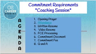 Commitment Requirements
*Coaching Session*
A
G
E
N
D
A
1. Opening Prayer
2. Attendance
3. Written Resume
4. Video Resume
5. FCE Processing
6. Commitment Document
7. Commitment Fee
8. Q and A
 