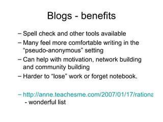Blogs - benefits Spell check and other tools available Many feel more comfortable writing in the “pseudo-anonymous” setting Can help with motivation, network building and community building Harder to “lose” work or forget notebook. http://anne.teachesme.com/2007/01/17/rationale-for-educational-blogging/  - wonderful list 