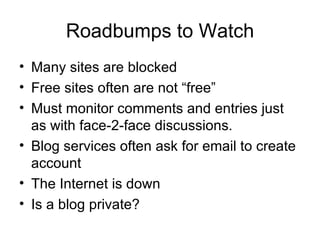 Roadbumps to Watch Many sites are blocked Free sites often are not “free” Must monitor comments and entries just as with face-2-face discussions. Blog services often ask for email to create account The Internet is down Is a blog private? 