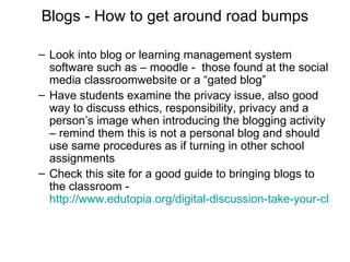 Blogs - How to get around road bumps Look into blog or learning management system software such as – moodle -  those found at the social media classroomwebsite or a “gated blog” Have students examine the privacy issue, also good way to discuss ethics, responsibility, privacy and a person’s image when introducing the blogging activity – remind them this is not a personal blog and should use same procedures as if turning in other school assignments  Check this site for a good guide to bringing blogs to the classroom -  http://www.edutopia.org/digital-discussion-take-your-class-to-internet   