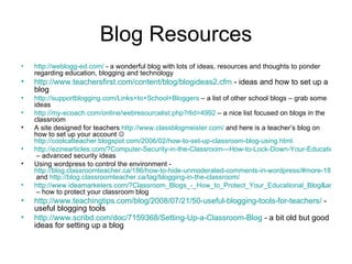 Blog Resources http://weblogg-ed.com/  - a wonderful blog with lots of ideas, resources and thoughts to ponder regarding education, blogging and technology http://www.teachersfirst.com/content/blog/blogideas2.cfm  - ideas and how to set up a blog http://supportblogging.com/Links+to+School+Bloggers  – a list of other school blogs – grab some ideas http://my-ecoach.com/online/webresourcelist.php?rlid=4992  – a nice list focused on blogs in the classroom A site designed for teachers  http://www.classblogmeister.com/  and here is a teacher’s blog on how to set up your account     http://coolcatteacher.blogspot.com/2006/02/how-to-set-up-classroom-blog-using.html   http://ezinearticles.com/?Computer-Security-in-the-Classroom---How-to-Lock-Down-Your-Educational-Blog&id=1236658  – advanced security ideas Using wordpress to control the environment -  http://blog.classroomteacher.ca/186/how-to-hide-unmoderated-comments-in-wordpress/#more-186  and  http://blog.classroomteacher.ca/tag/blogging-in-the-classroom/   http://www.ideamarketers.com/?Classroom_Blogs_-_How_to_Protect_Your_Educational_Blog&articleid=472597  – how to protect your classroom blog http://www.teachingtips.com/blog/2008/07/21/50-useful-blogging-tools-for-teachers/  - useful blogging tools http://www.scribd.com/doc/7159368/Setting-Up-a-Classroom-Blog  - a bit old but good ideas for setting up a blog 