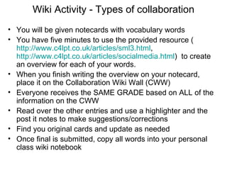 Wiki Activity - Types of collaboration You will be given notecards with vocabulary words You have five minutes to use the provided resource ( http://www.c4lpt.co.uk/articles/sml3.html ,  http://www.c4lpt.co.uk/articles/socialmedia.html )  to create an overview for each of your words. When you finish writing the overview on your notecard, place it on the Collaboration Wiki Wall (CWW) Everyone receives the SAME GRADE based on ALL of the information on the CWW Read over the other entries and use a highlighter and the post it notes to make suggestions/corrections Find you original cards and update as needed Once final is submitted, copy all words into your personal class wiki notebook 