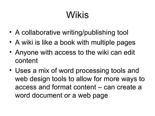 Wikis A collaborative writing/publishing tool A wiki is like a book with multiple pages Anyone with access to the wiki can edit content Uses a mix of word processing tools and web design tools to allow for more ways to access and format content – can create a word document or a web page 