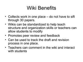 Wiki Benefits Collects work in one place – do not have to sift through 30 papers. Wikis can be standardized to help teach structure and organization skills or teachers can allow students to modify Promotes peer review and feedback Can be used to track the draft and revision process in one place. Teachers can comment in the wiki and interact with students 
