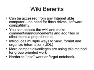 Wiki Benefits Can be accessed from any Internet able computer – no need for flash drives, software compatibility. You can access the wiki and make comments/announcements and add files or other items a project needs Introduces multiple ways to view, format and organize information (UDL) More companies/colleges are using this method for group oriented work Harder to “lose” work or forget notebook. 