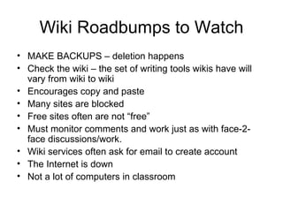 Wiki Roadbumps to Watch MAKE BACKUPS – deletion happens Check the wiki – the set of writing tools wikis have will vary from wiki to wiki Encourages copy and paste Many sites are blocked Free sites often are not “free” Must monitor comments and work just as with face-2-face discussions/work. Wiki services often ask for email to create account The Internet is down Not a lot of computers in classroom 