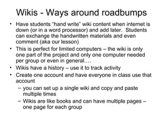Wikis - Ways around roadbumps Have students “hand write” wiki content when internet is down (or in a word processor) and add later.  Students can exchange the handwritten materials and even comment (aka our lesson) This is perfect for limited computers – the wiki is only one part of the project and only one computer needed per group or even in general…. Wikis have a history – use it to track activity  Create one account and have everyone in class use that account  you can set up a single wiki and copy and paste multiple times Wikis are like books and can have multiple pages – one page for each group 