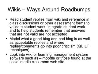 Wikis – Ways Around Roadbumps Read student replies from wiki and reference in class discussions or other assessment forms to validate student work, integrate student work and to help students remember that answers that are not valid are not accepted Model what a good blog and bad blog is as well as acceptable replies and where replies/comments go into poor criticism (QUILT techniques) Look into wiki or learning management system software such as – moodle or those found at the social media classroom web site 