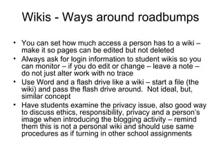 Wikis - Ways around roadbumps You can set how much access a person has to a wiki – make it so pages can be edited but not deleted Always ask for login information to student wikis so you can monitor – if you do edit or change – leave a note – do not just alter work with no trace Use Word and a flash drive like a wiki – start a file (the wiki) and pass the flash drive around.  Not ideal, but, similar concept Have students examine the privacy issue, also good way to discuss ethics, responsibility, privacy and a person’s image when introducing the blogging activity – remind them this is not a personal wiki and should use same procedures as if turning in other school assignments  
