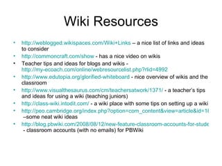 Wiki Resources http://weblogged.wikispaces.com/Wiki+Links  – a nice list of links and ideas to consider http://commoncraft.com/show  - has a nice video on wikis Teacher tips and ideas for blogs and wikis -  http://my-ecoach.com/online/webresourcelist.php?rlid=4992   http://www.edutopia.org/glorified-whiteboard  - nice overview of wikis and the classroom http://www.visualthesaurus.com/cm/teachersatwork/1371/  - a teacher’s tips and ideas for using a wiki (teaching juniors) http://class-wiki.intodit.com/  - a wiki place with some tips on setting up a wiki http://peo.cambridge.org/index.php?option=com_content&view=article&id=18:wikis-in-the-classroom&catid=3:blog&Itemid=2  –some neat wiki ideas http://blog.pbwiki.com/2008/08/12/new-feature-classroom-accounts-for-students-without-email-addresses/comment-page-1/  - classroom accounts (with no emails) for PBWiki 
