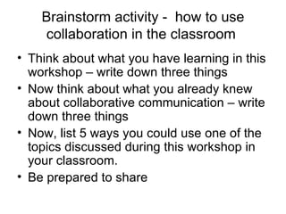 Brainstorm activity -  how to use collaboration in the classroom  Think about what you have learning in this workshop – write down three things Now think about what you already knew about collaborative communication – write down three things Now, list 5 ways you could use one of the topics discussed during this workshop in your classroom. Be prepared to share 