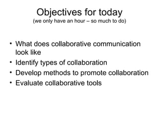Objectives for today (we only have an hour – so much to do) What does collaborative communication look like Identify types of collaboration Develop methods to promote collaboration Evaluate collaborative tools 