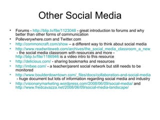 Other Social Media Forums -  http://blip.tv/file/1123048  - great introduction to forums and why better than other forms of communication Polleverywhere.com and Twitter.com http://commoncraft.com/show  – a different way to think about social media http://www.readwriteweb.com/archives/the_social_media_classroom_a_new_platform_for_education.php  - the social media classroom with resources and more -  http://blip.tv/file/1186946  is a video intro to this resource http://delicious.com/  - sharing bookmarks and resources http://imbee.com/  - a teacher/parent social network but still needs to be monitored http://www.boulderdowntown.com/_files/docs/collaboration-and-social-media.pdf  - huge document but lots of information regarding social media and industry http://visionarymarketing.wordpress.com/2008/06/09/social-media/  and  http://www.fredcavazza.net/2008/06/09/social-media-landscape/   
