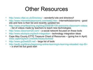 Other Resources http://www.c4lpt.co.uk/Directory/  - wonderful site and directory!! http://www.internet4classrooms.com/web2.htm  - Internet4classrooms - good site and here is their list and recently updated too http://www.smartteaching.org/blog/2008/08/100-awesome-classroom-videos-to-learn-new-teaching-techniques/   - list of videos made by teachers to teach new technologies http://www.classroom20.com/  - a social network focused on these tools http://www.edutopia.org/tech-integration  - technology integration ideas Cape May County ETTC Treasure Chest of Resources – (going live in April)  www.capemaytech.cnet/ettc/treasurechest/   http://www.go2web20.net/  - large list of tools http://oedb.org/library/beginning-online-learning/e-learning-reloaded:-top-50-web-2.0-tools-for-info-junkies,-researchers-&-students  – a short list but good start 