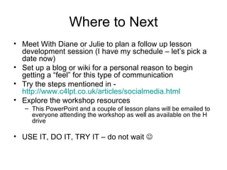 Where to Next Meet With Diane or Julie to plan a follow up lesson development session (I have my schedule – let’s pick a date now) Set up a blog or wiki for a personal reason to begin getting a “feel” for this type of communication Try the steps mentioned in -  http://www.c4lpt.co.uk/articles/socialmedia.html   Explore the workshop resources This PowerPoint and a couple of lesson plans will be emailed to everyone attending the workshop as well as available on the H drive USE IT, DO IT, TRY IT – do not wait   