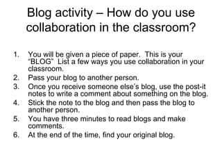 Blog activity – How do you use collaboration in the classroom? You will be given a piece of paper.  This is your “BLOG”  List a few ways you use collaboration in your classroom. Pass your blog to another person. Once you receive someone else’s blog, use the post-it notes to write a comment about something on the blog. Stick the note to the blog and then pass the blog to another person. You have three minutes to read blogs and make comments.  At the end of the time, find your original blog. 