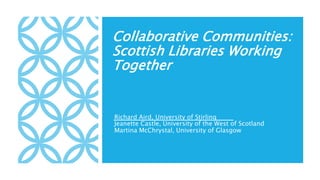 Collaborative Communities:
Scottish Libraries Working
Together
Richard Aird, University of Stirling
Jeanette Castle, University of the West of Scotland
Martina McChrystal, University of Glasgow
 