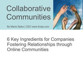 Collaborative  Communities 6 Key Ingredients for Companies Fostering Relationships through Online Communities By Maria Sipka | CEO www.linqia.com 