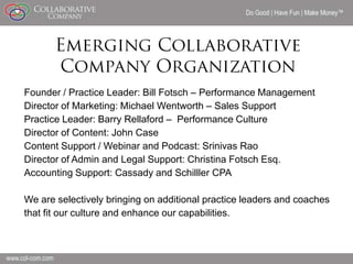Do Good | Have Fun | Make Money




Founder / Practice Leader: Bill Fotsch – Performance Management
Director of Marketing: Michael Wentworth – Sales Support
Practice Leader: Barry Rellaford – Performance Culture
Director of Content: John Case
Content Support / Webinar and Podcast: Srinivas Rao
Director of Admin and Legal Support: Christina Fotsch Esq.
Accounting Support: Cassady and Schilller CPA

We are selectively bringing on additional practice leaders and coaches
that fit our culture and enhance our capabilities.



                                                                           14
 