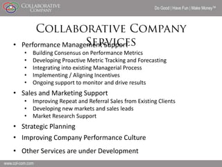 Do Good | Have Fun | Make Money




• Performance Management Support
   •   Building Consensus on Performance Metrics
   •   Developing Proactive Metric Tracking and Forecasting
   •   Integrating into existing Managerial Process
   •   Implementing / Aligning Incentives
   •   Ongoing support to monitor and drive results
• Sales and Marketing Support
   • Improving Repeat and Referral Sales from Existing Clients
   • Developing new markets and sales leads
   • Market Research Support
• Strategic Planning
• Improving Company Performance Culture
• Other Services are under Development
                                                                               17
 