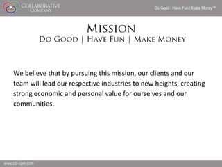 Do Good | Have Fun | Make Money




We believe that by pursuing this mission, our clients and our
team will lead our respective industries to new heights, creating
strong economic and personal value for ourselves and our
communities.




                                                                         19
 