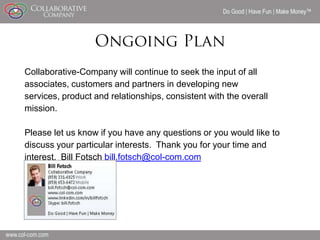 Do Good | Have Fun | Make Money




Collaborative-Company will continue to seek the input of all
associates, customers and partners in developing new
services, product and relationships, consistent with the overall
mission.

Please let us know if you have any questions or you would like to
discuss your particular interests. Thank you for your time and
interest. Bill Fotsch bill.fotsch@col-com.com




                                                                             20
 