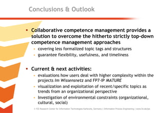 Conclusions & Outlook


 Collaborative competence management provides a
  solution to overcome the hitherto strictly top-down
  competence management approaches
   • covering less formalized topic tags and structures
   • guarantee flexibility, usefulness, and timeliness


 Current & next activities:
   • evaluations how users deal with higher complexity within the
     projects Im Wissensnetz and FP7-IP MATURE
   • visualization and exploitation of recent/specific topics as
     trends from an organizational perspective
   • Investigation of environmental constraints (organizational,
     cultural, social)
    FZI Research Center for Information Technologies Karlsruhe, Germany | Information Process Engineering | www.fzi.de/ipe   22