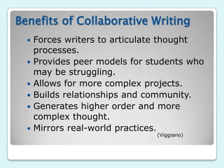 Benefits of Collaborative Writing
     Forces writers to articulate thought
      processes.
     Provides peer models for students who
      may be struggling.
     Allows for more complex projects.
     Builds relationships and community.
     Generates higher order and more
      complex thought.
     Mirrors real-world practices.
                                (Viggiano)
 