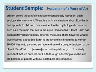 Student Sample:                     Evaluation of a Work of Art

brilliant colors thoughtfully chosen to consciously represent each
ecological environment. There is a whimsical nature about Eco-Earth
that appeals to children; this is evident in the mythological creatures
such as a mermaid that lies in the aqua tiled oceans. Planet Earth has
been portrayed using many different mediums of art, however what is
awe inspiring about Eco-Earth is the level of skill required to mortar
86,000 tiles onto a curved surface and unfold a unique depiction of our
planet. Eco-Earth . . . [makes] one contemplate why . . . it is vitally
important that we care for our Earth through educating ourselves on
the balance of people with our ecological environments.
 