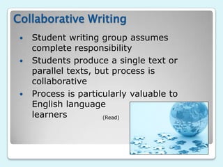 Collaborative Writing
    Student writing group assumes
     complete responsibility
    Students produce a single text or
     parallel texts, but process is
     collaborative
    Process is particularly valuable to
     English language
     learners          (Read)
 