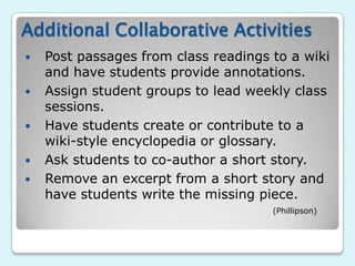 Additional Collaborative Activities
   Post passages from class readings to a wiki
    and have students provide annotations.
   Assign student groups to lead weekly class
    sessions.
   Have students create or contribute to a
    wiki-style encyclopedia or glossary.
   Ask students to co-author a short story.
   Remove an excerpt from a short story and
    have students write the missing piece.
                                      (Phillipson)
 