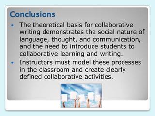 Conclusions
   The theoretical basis for collaborative
    writing demonstrates the social nature of
    language, thought, and communication,
    and the need to introduce students to
    collaborative learning and writing.
   Instructors must model these processes
    in the classroom and create clearly
    defined collaborative activities.
 
