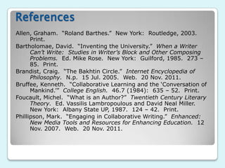 References
Allen, Graham. “Roland Barthes.” New York: Routledge, 2003.
      Print.
Bartholomae, David. “Inventing the University.” When a Writer
      Can’t Write: Studies in Writer’s Block and Other Composing
      Problems. Ed. Mike Rose. New York: Guilford, 1985. 273 –
      85. Print.
Brandist, Craig. “The Bakhtin Circle.” Internet Encyclopedia of
      Philosophy. N.p. 15 Jul. 2005. Web. 20 Nov. 2011.
Bruffee, Kenneth. “Collaborative Learning and the „Conversation of
      Mankind.‟” College English. 46.7 (1984): 635 – 52. Print.
Foucault, Michel. “What is an Author?” Twentieth Century Literary
      Theory. Ed. Vassilis Lambropoulous and David Neal Miller.
      New York: Albany State UP, 1987. 124 – 42. Print.
Phillipson, Mark. “Engaging in Collaborative Writing.” Enhanced:
      New Media Tools and Resources for Enhancing Education. 12
      Nov. 2007. Web. 20 Nov. 2011.
 