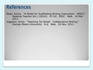 References
Read, Sylvia. “A Model for Scaffolding Writing Instruction: IMSCI.”
     Reading Teacher 64.1 (2010): 47-52. ERIC. Web. 14 Mar.
     2011.
Viggiano, Emily. “Teaching Tip Sheet: Collaborative Writing.”
     George Mason University. N.d. Web. 20 Nov. 2011.
 