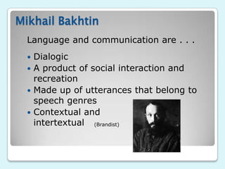 Mikhail Bakhtin
  Language and communication are . . .
   Dialogic
   A product of social interaction and
    recreation
   Made up of utterances that belong to
    speech genres
   Contextual and
    intertextual (Brandist)
 