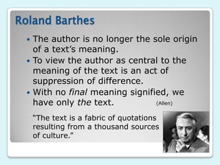 Roland Barthes
  The author is no longer the sole origin
   of a text‟s meaning.
  To view the author as central to the
   meaning of the text is an act of
   suppression of difference.
  With no final meaning signified, we
   have only the text.          (Allen)


     “The text is a fabric of quotations
     resulting from a thousand sources
     of culture.”
 