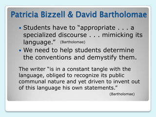 Patricia Bizzell & David Bartholomae
   Students have to “appropriate . . . a
    specialized discourse . . . mimicking its
    language.” (Bartholomae)
   We need to help students determine
    the conventions and demystify them.
  The writer “is in a constant tangle with the
  language, obliged to recognize its public
  communal nature and yet driven to invent out
  of this language his own statements.”
                                  (Bartholomae)
 