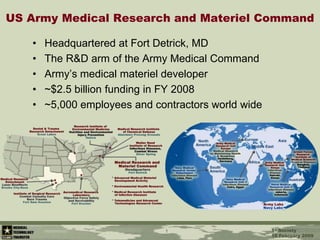 1 US Army Medical Research and Materiel Command Headquartered at Fort Detrick, MD The R&D arm of the Army Medical Command Army’s medical materiel developer ~$2.5 billion funding in FY 2008 ~5,000 employees and contractors world wide 