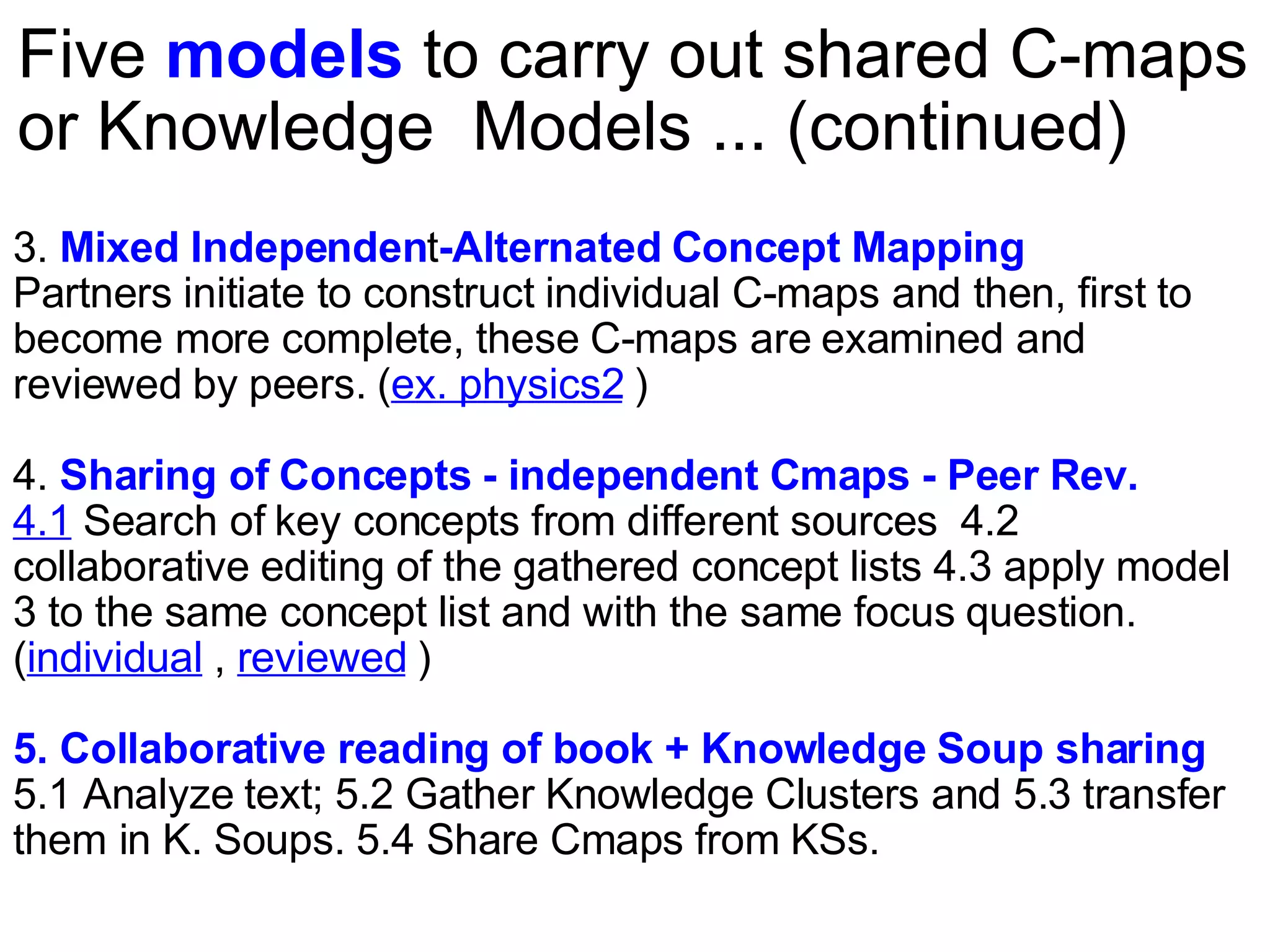 Five  models  to carry out shared C-maps or Knowledge  Models ... (continued) 3.  Mixed Independen t -Alternated Concept Mapping   Partners initiate to construct individual C-maps and then, first to become more complete, these C-maps are examined and reviewed by peers. ( ex. physics2  ) 4.  Sharing of Concepts - independent Cmaps - Peer Rev. 4.1  Search of key concepts from different sources  4.2 collaborative editing of the gathered concept lists 4.3 apply model 3 to the same concept list and with the same focus question. ( individual  ,  reviewed  )  5. Collaborative reading of book + Knowledge Soup sharing 5.1 Analyze text; 5.2 Gather Knowledge Clusters and 5.3 transfer them in K. Soups. 5.4 Share Cmaps from KSs. 
